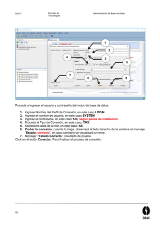15
Guía 1 Escuela de
Tecnologías
Administración de Base de Datos
Proceda a ingresar el usuario y contraseña del motor de base de datos.
1. Ingrese Nombre del Perfil de Conexión, en este caso LOCAL.
2. Ingrese el nombre de usuario, en este caso SYSTEM
3. Ingrese la contraseña, en este caso 123, según pasos de instalación.
4. Proceda al Tipo de Conexión, en este caso: TNS.
5. Seleccione alias de la red, en este caso: XE.
6. Probar la conexión, cuando lo haga, observará al lado derecho de la ventana el mensaje
“Estado: correcto”, en caso contrario se visualizará un error.
7. Mensaje: “Estado Correcto”, resultado de prueba.
Click en el botón Conectar. Para finalizar el proceso de conexión.
1
2
3
4
5
6
7
8
 
