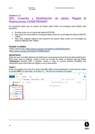 17
Guía 1 Escuela de
Tecnologías
Administración de Base de Datos
Subtema 1.3:
DDL Creación y Modificación de tablas, Reglas &
Restricciones CONSTRAINST.
Es importante saber que un usuario de Oracle, debe contar con privilegios para realizar esta
operación:
 Se debe iniciar con la cuenta del sistema SYSTEM.
 Para crear una nueva tabla en el esquema debe contar con el privilegio de sistema CREATE
TABLE.
 Para crear cualquier tabla en otro esquema de usuario, debe contar con el privilegio de
sistema CREATE ANY TABLE.
PRUEBA TU MISMO:
Videos referenciales: https://www.youtube.com/watch?v=0UPOeKzmsAw
https://www.youtube.com/watch?v=B9ftErgvdmI
IMPORTANTE:
Antes de crear una tabla debemos de determinar a qué esquema de la base de datos pertenecerá.
Para poner esto en práctica, vamos a crear en la base de datos un espacio para las tablas
(Tablespace) llamado IDAT y también, vamos a crear un usuario llamado ALUMNO que
utilizaremos para crear todos los objetos a ver en esta sesión.
PASO 1:
Crear una carpeta en la raíz de su disco físico (C: o D: o el que disponga), en este caso se creará
la carpeta IDAT, en este caso, en el disco C:. Tal como se muestra e la imagen.
 