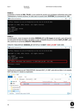18
Guía 1 Escuela de
Tecnologías
Administración de Base de Datos
PASO 2:
Conéctese a través de SQL *PLUS, a una cuenta de usuario con privilegios suficientes para crear
Tablespaces y nuevos usuarios, en este caso el usuario será: SYSTEM y la contraseña es: 123.
PASO 3:
A continuación, crear el espacio de tablas SEMANA_01 de 50 megas de tamaño, para almacenar
en esta parte de base de datos, las tablas a crear, el datafile llevara el nombre IDAT_01.DBF, para
ello usaremos el comando CREATE TABLESPACE.
CREATE TABLESPACE SEMANA_01 DATAFILE ‘C:IDAT  IDAT_01.DBF’ SIZE 50M;
Verificando la existencia del TABLESPACE, llamado IDAT_01.DBF. para ello se debe ir a la carpeta
IDAT del disco C: desde su explorador.
 