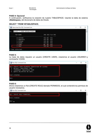 19
Guía 1 Escuela de
Tecnologías
Administración de Base de Datos
PASO 4: Opcional
A continuación, verificamos la creación de nuestro TABLESPACE. Usando la tabla de sistema
v$tablespace, del diccionario de datos de Oracle.
SELECT * FROM V$TABLESPACE;
PASO 5:
La base de datos requiere un usuario (CREATE USER), crearemos el usuario USUARIO1.y
contraseña 123456.
PASO 6:
Ahora crearemos un Rol (CREATE ROLE) llamado PERMISOS, el cual contendrá los permisos de
usuario necesarios.
 