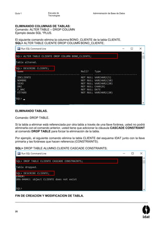 25
Guía 1 Escuela de
Tecnologías
Administración de Base de Datos
ELIMINANDO COLUMNAS DE TABLAS:
Comando: ALTER TABLE – DROP COLUMN
Ejemplo desde SQL *PLUS.
El siguiente comando elimina la columna BONO_CLIENTE de la tabla CLIENTE.
SQL> ALTER TABLE CLIENTE DROP COLUMN BONO_CLIENTE;
ELIMINANDO TABLAS.
Comando: DROP TABLE.
Si la tabla a eliminar está referenciada por otra tabla a través de una llave foránea, usted no podrá
eliminarla con el comando anterior, usted tiene que adicionar la cláusula CASCADE CONSTRAINT
al comando DROP TABLE para forzar la eliminación de la tabla.
Por ejemplo, el siguiente comando elimina la tabla CLIENTE del esquema IDAT junto con la llave
primaria y las foráneas que hacen referencia (CONSTRAINTS).
SQL> DROP TABLE ALUMNO.CLIENTE CASCADE CONSTRAINTS;
FIN DE CREACION Y MODIFICACION DE TABLA.
 