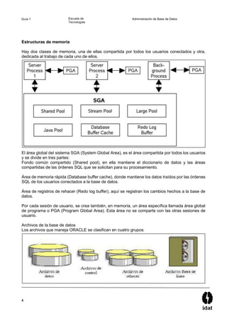 4
Guía 1 Escuela de
Tecnologías
Administración de Base de Datos
Estructuras de memoria
Hay dos clases de memoria, una de ellas compartida por todos los usuarios conectados y otra,
dedicada al trabajo de cada uno de ellos.
El área global del sistema SGA (System Global Area), es el área compartida por todos los usuarios
y se divide en tres partes:
Fondo común compartido (Shared pool), en ella mantiene el diccionario de datos y las áreas
compartidas de las órdenes SQL que se solicitan para su procesamiento.
Área de memoria rápida (Database buffer cache), donde mantiene los datos traídos por las órdenes
SQL de los usuarios conectados a la base de datos.
Área de registros de rehacer (Redo log buffer), aquí se registran los cambios hechos a la base de
datos.
Por cada sesión de usuario, se crea también, en memoria, un área específica llamada área global
de programa o PGA (Program Global Area). Esta área no se comparte con las otras sesiones de
usuario.
Archivos de la base de datos
Los archivos que maneja ORACLE se clasifican en cuatro grupos:
 