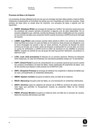 9
Guía 1 Escuela de
Tecnologías
Administración de Base de Datos
Procesos de Base o de Soporte
Los procesos de base (Background) son los que se encargan de traer datos desde y hacia la SGA,
mejorando el desempeño al consolidar las tareas que son impartidas por todos los usuarios. Cada
proceso de base tiene su propia área de memoria. Los procesos de base o soporte son los
siguientes:
 DBWR: (Database Writer) se encarga de manejar los “buffers” de memoria cache para que
los procesos del usuario siempre encuentren a algunos uno de ellos disponibles. Es un
proceso obligatorio que, además, escribe los bloques de datos modificados por los usuarios
en los archivos de datos que componen la B.D cuando el proceso LGWR le envía el mensaje
de hacerlo.
 LGWR: (Log Writer) este proceso escribe datos desde la SGA a los archivos de rehacer
(redo log files) que sirven en caso de fallas en la instancia. Este proceso es obligatorio y es
el único encargado de escribir y leer en estos archivos. El proceso de llenado de estos
archivos es circular, por lo tanto, antes de empezar a sobrescribir en uno de ellos, se marca
un punto de verificación y LGWR envía la orden de escritura en los datafiles al proceso
DBWR. Cuando se cambia de uso de grupo de redo log (archivo deshacer), se produce un
SWITCH LOG
 LCKn, Lock: (lock processes) El bloqueo es un proceso opcional. Efectúa los bloqueos
entre instancias, en caso de ambientes con servidores paralelos (hasta con 10 servidores).
 CKPT: (Check Point) El punto de comprobación es un proceso opcional que ocurre cuando
los usuarios conectados a la base de datos, hacen solicitudes de exámenes de datos. Uno
de los eventos que dispara a este proceso es el SWITCH LOG.
 SNPn: (Snapshot Process) se encarga de refrescar los snapshots o réplicas de tablas que
se usan, principalmente, en ambientes distribuidos.
 SMON: (System monitor) recupera el sistema ante una falla de la instancia.
 RECO: (Recovery) recupera ante las fallas, en una transacción en ambientes distribuidos.
 ARCH: (Archive) copia los registros de rehacer de la RAM en archivos de datos (archive
redo logs) que permiten la recuperación cuando se presentan fallas de los medios
magnéticos.
 PMON: (Process Monitor) recupera la instancia ante una falla de un proceso de usuario;
libera los recursos del proceso que falló.
 