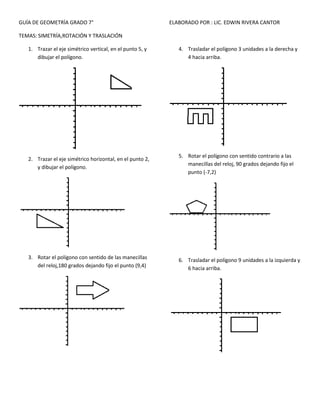 GUÍA DE GEOMETRÍA GRADO 7°
TEMAS: SIMETRÍA,ROTACIÓN Y TRASLACIÓN
1. Trazar el eje simétrico vertical, en el punto 5, y
dibujar el polígono.
2. Trazar el eje simétrico horizontal, en el punto 2,
y dibujar el polígono.
3. Rotar el polígono con sentido de las manecillas
del reloj,180 grados dejando fijo el punto (9,4)
ELABORADO POR : LIC. EDWIN RIVERA CANTOR
4. Trasladar el polígono 3 unidades a la derecha y
4 hacia arriba.
5. Rotar el polígono con sentido contrario a las
manecillas del reloj, 90 grados dejando fijo el
punto (-7,2)
6. Trasladar el polígono 9 unidades a la izquierda y
6 hacia arriba.
 