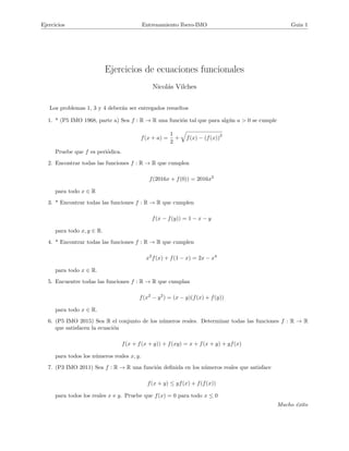 Ejercicios Entrenamiento Ibero-IMO Guia 1
Ejercicios de ecuaciones funcionales
Nicol´as Vilches
Los problemas 1, 3 y 4 deber´an ser entregados resueltos
1. * (P5 IMO 1968, parte a) Sea f : R → R una funci´on tal que para alg´un a > 0 se cumple
f(x + a) =
1
2
+ f(x) − (f(x))
2
Pruebe que f es peri´odica.
2. Encontrar todas las funciones f : R → R que cumplen
f(2016x + f(0)) = 2016x2
para todo x ∈ R
3. * Encontrar todas las funciones f : R → R que cumplen
f(x − f(y)) = 1 − x − y
para todo x, y ∈ R.
4. * Encontrar todas las funciones f : R → R que cumplen
x2
f(x) + f(1 − x) = 2x − x4
para todo x ∈ R.
5. Encuentre todas las funciones f : R → R que cumplan
f(x2
− y2
) = (x − y)(f(x) + f(y))
para todo x ∈ R.
6. (P5 IMO 2015) Sea R el conjunto de los n´umeros reales. Determinar todas las funciones f : R → R
que satisfacen la ecuaci´on
f(x + f(x + y)) + f(xy) = x + f(x + y) + yf(x)
para todos los n´umeros reales x, y.
7. (P3 IMO 2011) Sea f : R → R una funci´on deﬁnida en los n´umeros reales que satisface
f(x + y) ≤ yf(x) + f(f(x))
para todos los reales x e y. Pruebe que f(x) = 0 para todo x ≤ 0
Mucho ´exito
 