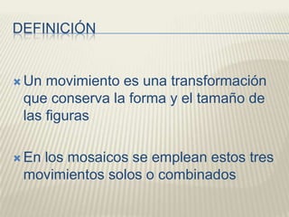 DEFINICIÓNUn movimiento es una transformación que conserva la forma y el tamaño de las figurasEn los mosaicos se emplean estos tres movimientos solos o combinados
