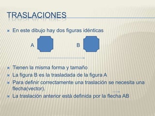 TRASLACIONESEn este dibujo hay dos figuras idénticas                 A                              B                 Tienen la misma forma y tamañoLa figura B es la trasladada de la figura APara definir correctamente una traslación se necesita una flecha(vector).La traslación anterior está definida por la flecha AB