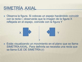SIMETRÍA  AXIALObserva la figura. Si colocas un espejo haciéndolo coincidir con la recta r, observarás que la imagen de la figura X reflejada en el espejo, coincide con la figura Y                     X                                                Y                                               rEstás visualizando un movimiento en el plano que se llama SIMETRÍA AXIAL. Para definirla se necesita una recta que se llama EJE DE SIMETRÍA (r)
