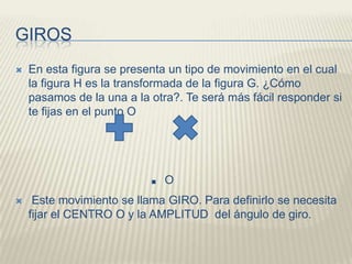 GIROSEn esta figura se presenta un tipo de movimiento en el cual la figura H es la transformada de la figura G. ¿Cómo pasamos de la una a la otra?. Te será más fácil responder si te fijas en el punto O. OEste movimiento se llama GIRO. Para definirlo se necesita fijar el CENTRO O y la AMPLITUD  del ángulo de giro.