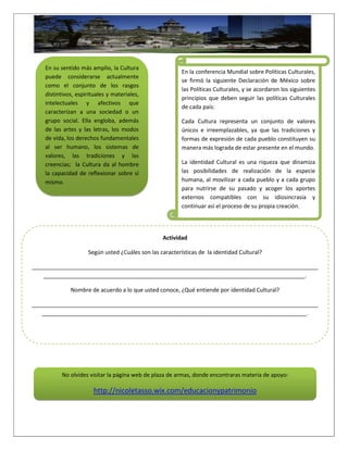 En su sentido más amplio, la Cultura
puede considerarse actualmente
como el conjunto de los rasgos
distintivos, espirituales y materiales,
intelectuales y afectivos que
caracterizan a una sociedad o un
grupo social. Ella engloba, además
de las artes y las letras, los modos
de vida, los derechos fundamentales
al ser humano, los sistemas de
valores, las tradiciones y las
creencias; la Cultura da al hombre
la capacidad de reflexionar sobre sí
mismo.
En la conferencia Mundial sobre Políticas Culturales,
se firmó la siguiente Declaración de México sobre
las Políticas Culturales, y se acordaron los siguientes
principios que deben seguir las políticas Culturales
de cada país:
Cada Cultura representa un conjunto de valores
únicos e irreemplazables, ya que las tradiciones y
formas de expresión de cada pueblo constituyen su
manera más lograda de estar presente en el mundo.
La identidad Cultural es una riqueza que dinamiza
las posibilidades de realización de la especie
humana, al movilizar a cada pueblo y a cada grupo
para nutrirse de su pasado y acoger los aportes
externos compatibles con su idiosincrasia y
continuar así el proceso de su propia creación.
Actividad
Según usted ¿Cuáles son las características de la identidad Cultural?
____________________________________________________________________________________________
____________________________________________________________________________________.
Nombre de acuerdo a lo que usted conoce, ¿Qué entiende por identidad Cultural?
____________________________________________________________________________________________
_____________________________________________________________________________________.
No olvides visitar la página web de plaza de armas, donde encontraras materia de apoyo:
http://nicoletasso.wix.com/educacionypatrimonio
 
