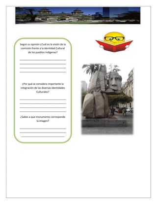 Según su opinión ¿Cuál es la visión de la
comisión frente a la identidad Cultural
de los pueblos indígenas?
_________________________________
_________________________________
_________________________________
_________________________________
¿Por qué se considera importante la
integración de las diversas identidades
Culturales?
_________________________________
_________________________________
_________________________________
_________________________________
¿Sabes a que monumento corresponde
la imagen?
_________________________________
_________________________________
_______________________________
 