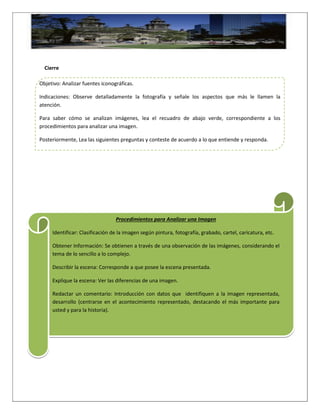 Cierre
Objetivo: Analizar fuentes iconográficas.
Indicaciones: Observe detalladamente la fotografía y señale los aspectos que más le llamen la
atención.
Para saber cómo se analizan imágenes, lea el recuadro de abajo verde, correspondiente a los
procedimientos para analizar una imagen.
Posteriormente, Lea las siguientes preguntas y conteste de acuerdo a lo que entiende y responda.
Procedimientos para Analizar una Imagen
Identificar: Clasificación de la imagen según pintura, fotografía, grabado, cartel, caricatura, etc.
Obtener Información: Se obtienen a través de una observación de las imágenes, considerando el
tema de lo sencillo a lo complejo.
Describir la escena: Corresponde a que posee la escena presentada.
Explique la escena: Ver las diferencias de una imagen.
Redactar un comentario: Introducción con datos que identifiquen a la imagen representada,
desarrollo (centrarse en el acontecimiento representado, destacando el más importante para
usted y para la historia).
 