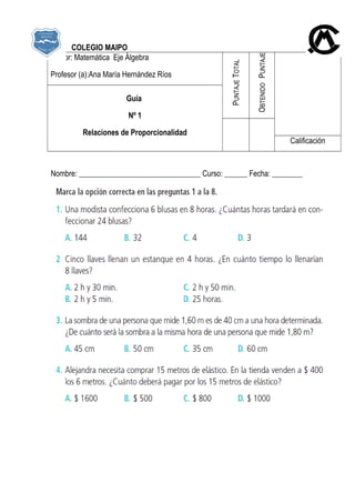 COLEGIO MAIPO
Sector: Matemática Eje Álgebra
Profesor (a):Ana María Hernández Ríos
PUNTAJETOTAL
PUNTAJEOBTENIDO
Guía
Nº 1
Relaciones de Proporcionalidad
Calificación
Nombre: ________________________________ Curso: ______ Fecha: ________
 