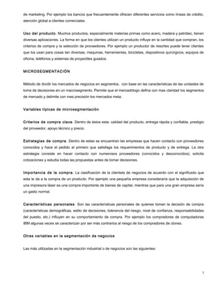 de marketing. Por ejemplo los bancos que frecuentemente ofrecen diferentes servicios como líneas de crédito,
atención global a clientes comerciales.
Uso del producto. Muchos productos, especialmente materias primas como acero, madera y petróleo, tienen
diversas aplicaciones. La forma en que los clientes utilizan un producto influye en la cantidad que compran, los
criterios de compra y la selección de proveedores. Por ejemplo un productor de resortes puede tener clientes
que los usan para cosas tan diversas, maquinas, herramientas, bicicletas, dispositivos quirúrgicos, equipos de
oficina, teléfonos y sistemas de proyectiles guiados.
MICROSEGMENTACIÓN
Método de dividir los mercados de negocios en segmentos, con base en las características de las unidades de
toma de decisiones en un macrosegmento. Permite que el mercadólogo defina con mas claridad los segmentos
de mercado y delimite con mas precisión los mercados meta.
Variables típicas de microsegmentación
Criterios de compra clave. Dentro de éstos esta: calidad del producto, entrega rápida y confiable, prestigio
del proveedor, apoyo técnico y precio.
Estrategias de compra. Dentro de estas se encuentran las empresas que hacen contacto con proveedores
conocidos y hace el pedido al primero que satisfaga los requerimientos de producto y de entrega. La otra
estrategia consiste en hacer contacto con numerosos proveedores (conocidos y desconocidos), solicita
cotizaciones y estudia todas las propuestas antes de tomar decisiones.
Importancia de la compra. La clasificación de la clientela de negocios de acuerdo con el significado que
esta le da a la compra de un producto. Por ejemplo una pequeña empresa consideraría que la adquisición de
una impresora láser es una compra importante de bienes de capital, mientras que para una gran empresa sería
un gasto normal.
Características personales. Son las características personales de quienes toman la decisión de compra
(características demográficas, estilo de decisiones, tolerancia del riesgo, nivel de confianza, responsabilidades
del puesto, etc.) influyen en su comportamiento de compra. Por ejemplo los compradores de computadoras
IBM algunas veces se caracterizan por ser más contrarios al riesgo de los compradores de clones.
Otras variables en la segmentación de negocios
Las más utilizadas en la segmentación industrial o de negocios son las siguientes:
7
 