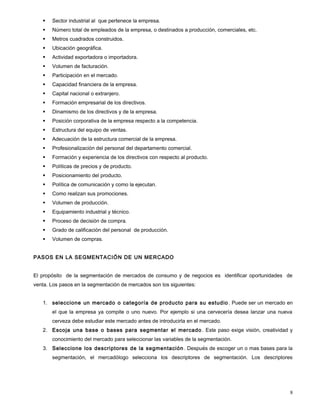  Sector industrial al que pertenece la empresa.
 Número total de empleados de la empresa, o destinados a producción, comerciales, etc.
 Metros cuadrados construidos.
 Ubicación geográfica.
 Actividad exportadora o importadora.
 Volumen de facturación.
 Participación en el mercado.
 Capacidad financiera de la empresa.
 Capital nacional o extranjero.
 Formación empresarial de los directivos.
 Dinamismo de los directivos y de la empresa.
 Posición corporativa de la empresa respecto a la competencia.
 Estructura del equipo de ventas.
 Adecuación de la estructura comercial de la empresa.
 Profesionalización del personal del departamento comercial.
 Formación y experiencia de los directivos con respecto al producto.
 Políticas de precios y de producto.
 Posicionamiento del producto.
 Política de comunicación y como la ejecutan.
 Como realizan sus promociones.
 Volumen de producción.
 Equipamiento industrial y técnico.
 Proceso de decisión de compra.
 Grado de calificación del personal de producción.
 Volumen de compras.
PASOS EN LA SEGMENTACIÓN DE UN MERCADO
El propósito de la segmentación de mercados de consumo y de negocios es identificar oportunidades de
venta. Los pasos en la segmentación de mercados son los siguientes:
1. seleccione un mercado o categoría de producto para su estudio . Puede ser un mercado en
el que la empresa ya compite o uno nuevo. Por ejemplo si una cervecería desea lanzar una nueva
cerveza debe estudiar este mercado antes de introducirla en el mercado.
2. Escoja una base o bases para segmentar el mercado . Este paso exige visión, creatividad y
conocimiento del mercado para seleccionar las variables de la segmentación.
3. Seleccione los descriptores de la segmentación . Después de escoger un o mas bases para la
segmentación, el mercadólogo selecciona los descriptores de segmentación. Los descriptores
8
 