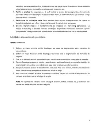 identifican las variables especificas de segmentación que van a usarse. Por ejemplo si una compañía
utiliza la segmentación demográfica, empleara edad, ocupación, etc.
4. Perfile y analice los segmentos. El perfil incluirá el tamaño de los segmentos, el crecimiento
esperado, la frecuencia de compra, el uso actual de la marca, la lealtad a la marca y el potencial a largo
plazo de ventas y utilidades.
5. Seleccione los mercados meta. Es un resultado de un proceso de segmentación. Se trata de un
decisión importante y que influye y determina la mezcla de marketing de la empresa.
6. Diseño, implementación y mantenimiento de mezclas de marketing apropiadas . La
mezcla de marketing se describe como las estrategias de producto, distribución, promoción y precio
que pretenden conseguir relaciones de intercambio mutuamente satisfactorias con el mercado meta.
Actividad de elaboración del conocimiento
Trabajo individual
1. Elabore un mapa funcional donde despliegue las bases de segmentación para mercados de
consumidores.
2. Elabore un mapa funcional donde despliegue las bases para la segmentación de mercados de
negocios.
3. Cual es la diferencia entre la segmentación para mercados de consumidores y mercados de negocios.
4. Recorte figuras de personas de revistas y segméntelas o agrúpelas teniendo en cuenta las variables de
segmentación demográfica como edad, sexo, raza, o las variables que usted considere.
5. Escoja anuncios de revistas de tres diferentes productos. Para cada anuncio, redacte una descripción
de las características demográficas del mercado al que se dirige.
6. seleccione una categoría y marca de producto conocida y prepare un informe de segmentación de
mercado teniendo en cuenta la lectura de la guía.
Nota. Por ejemplo una categoría puede ser yogurt, champús, leches, cereales, etc., y las marcas son
las que uno puede encontrar de cada categoría.
9
 