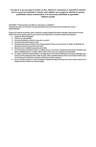 "Si tengo fe en que soy capaz de realizar tal obra, adquiriré en consecuencia la capacidad de realizarla,
aún si no poseía esa capacidad al comenzar. Esto significa que la proyección optimista de nuestras
posibilidades aumenta dramáticamente a las mencionada posibilidades y capacidades."
Mahatma Gandhi

ACTIVIDAD 2 “Reconociendo a los líderes y valorando sus cualidades”
“Después de escalar una montaña muy alta, descubrimos que hay muchas otras montañas por escalar. “
Nelson Mandela
Escucha con atención al profesor quien compartirá contigo la Biografía de Nelson Mandela: Seguramente has oído
hablar de él…toma apuntes sobre lo que te parece más importante y responde las siguientes preguntas:
1. ¿Quién fue Nelson Mandela?
2. ¿Cuál era su nacionalidad?
3. ¿En qué año falleció y cuál fue la causa de su muerte?
4. ¿por qué luchó durante toda su vida?
5. ¿Te parece justo que un hombre como él haya pasado 27 años en una cárcel por el “delito” de defender los
derechos humanos de las personas de color?
6. Menciona cinco cualidades que poseía como líder:
7. Con frecuencia escuchamos la frase: “Los líderes nacen, no se hacen”. Qué piensas de la frase? Consideras que
tienes cualidades para ser un líder? ¿Qué te falta y cómo crees que superarías esta dificultad?
8. En nuestra Institución tenemos líderes: los elegimos por voto secreto. Reflexiona acerca de los liderazgos que
tuvimos el año pasado (personera, líder de grupo, líder conciliador) Hicieron bien su tarea?Qué le faltó a cada
uno de ellos para representar muy bien los intereses de todos nosotros?
9. En una cartelera y junto con cuatro compañeros redactamos alguna frase que nos invite a todos a pensar en la
importancia de los líderes en nuestro Colegio.

 