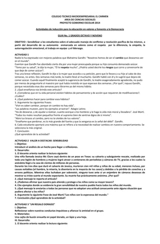 COLEGIO TECNICO MICROEMPRESARIAL EL CARMEN
AREA DE CIENCIAS SOCIALES
PROYECTO GOBIERNO ESCOLAR 2014
Actividades de inducción para la educación en valores y fomento a la Democracia
GUIA No. 1 GRADOS OCTAVO Y NOVENO
OBJETIVO : Sensibilizar a los estudiantes sobre el adecuado manejo de conflictos y resolución pacífica de los mismos, a
partir del desarrollo de su autonomía enmarcada en valores como el respeto por la diferencia, la empatía, la
autorregulación emocional, el trabajo en equipo y el liderazgo.
ACTIVIDAD 1
Nadie lo ha expresado con mejores palabras que Mahatma Gandhi: "Nosotros hemos de ser el cambio que deseamos ver
en el mundo".
Cuentan que Gandhi fue abordado cierto día por una mujer preocupada porque su hijo consumía demasiado azúcar.
"Temo por su salud", le dijo la mujer, "Él le respeta mucho", ¿Podría usted decirle los riesgos que corre y convencerle de
que deje de comer azúcar?.
Tras una breve reflexión, Gandhi le dijo a la mujer que accedía a su petición, pero que le llevara a su hijo al cabo de dos
semanas, no antes. Dos semanas más tarde, la madre llevó al muchacho. Gandhi habló con él y le sugirió que dejara de
comer azúcar. Cuando aquél finalmente aceptó la sugerencia de Gandhi, la madre exageradamente agradecida, no pudo
por menos de preguntarle al maestro por qué había insistido en que esperase dos semanas. ¿Por qué?, repuso Gandhi,
porque necesitaba esas dos semanas para librarme yo del mismo hábito.
2. ¿Qué enseñanza nos brinda este artículo?
3. ¿Consideras que en tu vida personal existen hábitos de pensamiento y de acción que requieren de modificaciones?.
¿Cuáles?
4. ¿Qué podemos hacer para cambiar esos hábitos?
5. Argumente las siguientes frases:
"Vivir es saber cambiar, porque sin cambio no hay vida".
"Las palabras mueven, pero los ejemplos arrastran". Adagio Latino.
"Ha de desearse, y de ayudar a realizar, cuanto acerque a los hombres y le haga la vida más moral y llevadera". José Martí.
"Todos los males resultan pequeños frente al supremo bien de sentirse digno de sí mismo".
"Abre tus brazos al cambio, pero no te olvides de tus valores".
"Enséñame que perdonar, es lo más grande del fuerte y que la venganza es la señal del débil". Gandhi.
6. Cada estudiante aportará una máxima que se refiera a la necesidad de realizar cambios en nuestro comportamiento. Se
selecciona la más original.
7. Conclusión:
¿Qué aprendiste de la actividad?
ACTIVIDAD 2 VALOR A DESTACAR: SENSIBILIDAD
I. Objetivo:
Introducir el análisis de un hecho para llegar a reflexiones.
II. Desarrollo:
1. El docente orienta realizar la lectura siguiente:
Una niña llamada Jessica Mc Clure cayó dentro de un pozo en Texas: su calvario y subsiguiente rescate, realizado por
toda una legión de hombres y mujeres logró atraer a centenares de periodistas y cámaras de TV, gracias a los cuales la
anécdota llegó a la casa de cientos de millones de personas.
Durante los tres días que duró el calvario de Jessica, murieron cien mil niños y niñas de su edad, menores incluso, por
causas evitables (el hambre, la miseria, la disentería en la mayoría de los casos) y debidas a la pérdida de cosechas y a
errores políticos. Mientras ellos luchaban por sobrevivir, ninguno tuvo ante sí un enjambre de cámaras deseosas de
mostrar su triste suerte al mundo expectante. Su muerte fue prácticamente anónima. ¿Por qué?
2. ¿Qué mensaje te reporta el artículo?
3. ¿Podemos afirmar que nuestro país atiende y protege a los niños como su mayor tesoro?
4. Cite ejemplos donde se evidencie la gran sensibilidad de nuestro pueblo hacia todos los niños del mundo.
5. ¿Qué mensaje le enviarías a todas las personas que no adoptan una actitud consecuente ante alguna situación que
pudiera afectar a los niños?
6. Argumente la siguiente frase de José Martí:"Los niños son la esperanza del mundo."
7. Conclusión:¿Qué aprendiste de la actividad?
ACTIVIDAD 3 "UN REGALO DORADO"
I. Objetivo:
Reflexionar sobre nuestras conductas impulsivas y afianzar la amistad en el grupo.
II. Materiales:
Una cajita de buzón envuelta en papel dorado, un lápiz y una hoja.
III. Desarrollo:
1. El docente orienta realizar la lectura siguiente:

 
