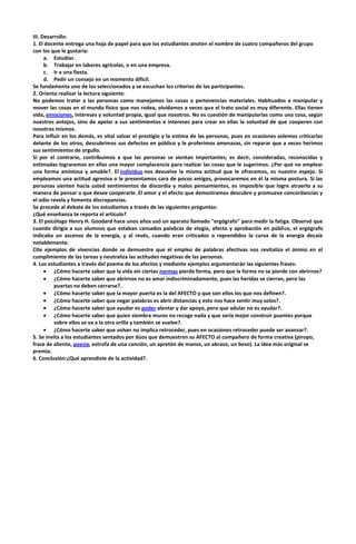 III. Desarrollo:
1. El docente entrega una hoja de papel para que los estudiantes anoten el nombre de cuatro compañeros del grupo
con los que le gustaría:
a. Estudiar.
b. Trabajar en labores agrícolas, o en una empresa.
c. Ir a una fiesta.
d. Pedir un consejo en un momento difícil.
Se fundamenta uno de los seleccionados y se escuchan los criterios de los participantes.
2. Orienta realizar la lectura siguiente:
No podemos tratar a las personas como manejamos las cosas o pertenencias materiales. Habituados a manipular y
mover las cosas en el mundo físico que nos rodea, olvidamos a veces que el trato social es muy diferente. Ellas tienen
vida, emociones, intereses y voluntad propia, igual que nosotros. No es cuestión de manipularlas como una cosa, según
nuestros antojos, sino de apelar a sus sentimientos e intereses para crear en ellas la voluntad de que cooperen con
nosotros mismos.
Para influir en los demás, es vital salvar el prestigio y la estima de las personas, pues en ocasiones solemos criticarlas
delante de los otros, descubrimos sus defectos en público y le proferimos amenazas, sin reparar que a veces herimos
sus sentimientos de orgullo.
Si por el contrario, contribuimos a que las personas se sientan importantes; es decir, consideradas, reconocidas y
estimadas lograremos en ellas una mayor complacencia para realizar las cosas que le sugerimos. ¿Por qué no emplear
una forma amistosa y amable?. El individuo nos devuelve la misma actitud que le ofrecemos, es nuestro espejo. Si
empleamos una actitud agresiva o le presentamos cara de pocos amigos, provocaremos en él la misma postura. Si las
personas sienten hacia usted sentimientos de discordia y malos pensamientos, es imposible que logre atraerlo a su
manera de pensar o que desee cooperarle. El amor y el afecto que demostramos descubre y promueve concordancias y
el odio revela y fomenta discrepancias.
Se procede al debate de los estudiantes a través de las siguientes preguntas:
¿Qué enseñanza te reporta el artículo?
3. El psicólogo Henry H. Goodard hace unos años usó un aparato llamado "ergógrafo" para medir la fatiga. Observó que
cuando dirigía a sus alumnos que estaban cansados palabras de elogio, afecto y aprobación en público, el ergógrafo
indicaba un ascenso de la energía, y al revés, cuando eran criticados o reprendidos la curva de la energía decaía
notablemente.
Cite ejemplos de vivencias donde se demuestre que el empleo de palabras afectivas nos revitaliza el ánimo en el
cumplimiento de las tareas y neutraliza las actitudes negativas de las personas.
4. Los estudiantes a través del poema de los afectos y mediante ejemplos argumentarán las siguientes frases:
¿Cómo hacerte saber que la vida sin ciertas normas pierde forma, pero que la forma no se pierde con abrirnos?
¿Cómo hacerte saber que abrirnos no es amar indiscriminadamente, pues las heridas se cierran, pero las
puertas no deben cerrarse?.
¿Cómo hacerte saber que la mayor puerta es la del AFECTO y que son ellos los que nos definen?.
¿Cómo hacerte saber que negar palabras es abrir distancias y esto nos hace sentir muy solos?.
¿Cómo hacerte saber que ayudar es poder alentar y dar apoyo, pero que adular no es ayudar?.
¿Cómo hacerte saber que quien siembra muros no recoge nada y que sería mejor construir puentes porque
sobre ellos se va a la otra orilla y también se vuelve?.
¿Cómo hacerte saber que volver no implica retroceder, pues en ocasiones retroceder puede ser avanzar?.
5. Se invita a los estudiantes sentados por dúos que demuestren su AFECTO al compañero de forma creativa (piropo,
frase de aliento, poesía, estrofa de una canción, un apretón de manos, un abrazo, un beso). La idea más original se
premia.
6. Conclusión:¿Qué aprendiste de la actividad?.

 