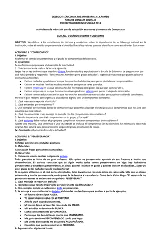 COLEGIO TECNICO MICROEMPRESARIAL EL CARMEN
AREA DE CIENCIAS SOCIALES
PROYECTO GOBIERNO ESCOLAR 2014
Actividades de inducción para la educación en valores y fomento a la Democracia
GUIA No. 1 GRADOS DECIMO Y UNDECIMO
OBJETIVO: Sensibilizar a los estudiantes de décimo y undécimo sobre la importancia de su liderazgo natural en la
institución, sobre el sentido de pertenencia e identidad hacia los valores que nos identifican como estudiantes Colcarmen
ACTIVIDAD 1 :"COMPROMISO"
I. Objetivo:
Reafirmar el sentido de pertenencia y el grado de compromiso del colectivo.
II. Desarrollo:
Se conforman equipos para el desarrollo de la actividad.
1. El docente orienta realizar la lectura siguiente:
Jerjes fue un rey de Persia que invadió a Grecia, fue derrotado y expulsado en la batalla de Salamina. Le preguntaron por
qué había perdido y respondió: "Tenía muchos hombres pero pocos soldados". Ingeniosa respuesta que puede aplicarse
en muchos ambientes:
Existen ciudades y pueblos en los que hay muchos habitantes pero pocos ciudadanos comprometidos.
Existen en muchas familias muchos miembros pero pocos seres queridos.
Existen empresas en las que son muchos los miembros pero pocos los que dan lo mejor de sí.
Existen empresas en las que hay muchos devengando un salario pero pocos trabajando de corazón.
Existen centros educativos en los que hay muchos estudiantes matriculados pero pocos estudiando con deseos.
Por eso el país reclama con urgencia a ciudadanos dignos, con un compromiso constante.
1. ¿Qué mensaje te reporta el artículo?
2. ¿Qué entiendes por compromiso?
3. Cite ejemplos de vivencias donde se demuestre que podemos alcanzar el éxito gracias al compromiso que nos une con
aquellos que nos rodean.
4. ¿Qué consecuencias traen consigo no cumplir con los compromisos de estudiante?
5. Resulta importante para ti el compromiso con tu grupo. ¿Por qué?
6. ¿Qué acciones debe realizar el grupo para cumplir con nuestros compromisos de estudiantes?
Aporte una máxima, una sentencia o una cita donde se incluya el compromiso con tu colectivo. Se estimula la idea más
original. Nos servirá para colocarlo como slogan del grupo en el salón de clases.
IV. Conclusión:¿Qué aprendiste de la actividad?
ACTIVIDAD 2: "PERSEVERANCIA"
I. Objetivo:
Reforzar patrones de conductas positivos.
II. Materiales:
Tarjetas con frases previamente concebidas.
III. Desarrollo:
1. El docente orienta realizar la siguiente lectura:
Toda gran obra es fruto de un gran esfuerzo. Sólo quien es perseverante aprende de sus fracasos e insiste con
determinación. Es curioso constatar que, de algún modo, todos somos perseverantes en algo: hay luchadores
perseverantes y desertores perseverantes, es decir, quienes insisten en ganar y quienes insisten en claudicar. ¿Estoy yo
en el grupo de los luchadores o de los desertores?
Si no quiero afiliarme en el club de los derrotados, debo levantarme con más ánimo de cada caída. Sólo con un deseo
vehemente y mucha perseverancia puedo pasar de la derrota a la excelencia. Como decía Víctor Hugo: "El secreto de los
grandes corazones se encierra en una palabra: PERSEVERAR."
2. ¿Qué mensaje te reporta el artículo?
3. ¿Consideras que resulta importante perseverar ante las dificultades?
4. Cite ejemplos donde se evidencie el éxito de perseverar.
5. Se entrega a los estudiantes las tarjetas elaboradas con las frases para analizar a partir de ejemplos:
Mi futuro aún está por HACER.
Yo secretamente sueño con el PORVENIR.
Amo la VIDA incondicionalmente.
Mi mayor deseo es hacer las cosas cada día MEJOR.
Mis estudios no terminarán NUNCA.
Lucho constantemente por APRENDER.
Pienso que los demás tienen mucho que ENSEÑARME.
Me gusta sentirme RECOMPENSADO con lo que hago.
Me siento bien cuando me encuentro ACOMPAÑADO.
Considero que puedo encontrar mi FELICIDAD.
6. Argumente las siguientes frases:

 