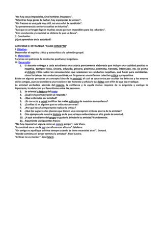 "No hay cosas imposibles, sino hombres incapaces".
"Mientras haya ganas de luchar, hay esperanzas de vencer".
"Un fracaso es una guía muy útil, no una señal de rendición".
"La perseverancia convierte sueños en triunfos".
"Los que se arriesgan logran muchas cosas que son imposibles para los cobardes".
"Con constancia y tenacidad se obtiene lo que se desea".
7. Conclusión:
¿Qué aprendiste de la actividad?
ACTIVIDAD 3: ESTRATEGIA "FALSO CONCEPTO"
I. Objetivo:
Desarrollar el espíritu crítico y autocrítico y la cohesión grupal.
II. Materiales:
Tarjetas con patrones de conductas positivos y negativas.
III. Desarrollo:
1. El docente entrega a cada estudiante una tarjeta previamente elaborada que incluye una cualidad positiva o
negativa. Ejemplo: falso, sincero, educado, grosero, pesimista, optimista, honesto, interesado, etc. Se anima
al debate crítico sobre las consecuencias que ocasionan las conductas negativas, qué hacer para cambiarlas,
cómo fortalecer las conductas positivas, en fin generar una reflexión colectiva crítica y propositiva.
Existe en algunas personas un concepto falso de la amistad, el cual se caracteriza por ocultar los defectos y los errores
de los amigos, pues se considera una traición el ser honesto y señalarle sus faltas con el fin de que las erradique.
La amistad verdadera además del respeto, la confianza y la ayuda mutua requiere de la exigencia y excluye la
hipocresía, la adulación y el favoritismo entre las personas.
2. Se orienta la lectura del texto:
3. ¿Cuál es tu consideración al respecto?
4. ¿Qué entiendes por amistad?
5. ¿Es correcto y moral justificar las malas actitudes de nuestros compañeros?
6. ¿Confías tú en alguien que no critica tus errores?
7. ¿Por qué resulta importante realizar la crítica?
8. ¿Qué les sugiere a los jóvenes que tienen una concepción errónea acerca de la amistad?
9. Cite ejemplos de nuestra historia en la que se haya evidenciado un alto grado de amistad.
10. ¿A qué estudiante del grupo te gustaría brindarle tu amistad? Fundamente.
11. Argumente las siguientes frases:
"No hay riqueza tan segura como un seguro amigo ". Luis Vives.
"La amistad nace con la luz y se afirma con el trato". Moliere.
"Un amigo es aquél que adivina siempre cuando se tiene necesidad de él". Denard.
"Donde comienza el deber termina la amistad". Fidel Castro.
"Criticar no es morder". José Martí.

 