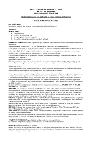 COLEGIO TECNICO MICROEMPRESARIAL EL CARMEN
AREA DE CIENCIAS SOCIALES
PROYECTO GOBIERNO ESCOLAR 2014
Actividades de inducción para la educación en valores y fomento a la Democracia
GUIA No. 1 GRADOS SEXTO Y SEPTIMO
OBJETIVO GENERAL
Reconocer el papel del líder teniendo en cuenta sus características y funciones.
ACTIVIDAD 1
INSTRUCCIONES
1. Lee atentamente
2. Resuelve las preguntas al final
3. Entrega la guía al docente encargado
4. Archívala en la carpeta de sociales después de calificada
LIDERAZGO es el arte de influir sobre la gente para que trabaje con entusiasmo en la consecución de objetivos en pro del
bien común.
Una de las palabras clave es «arte”, ‘. Un arte es simplemente una destreza aprendida o adquirida.
El liderazgo, el influenciar a los otros, consiste en una serie de destrezas que cualquiera puede aprender y desarrollar si se
une al deseo apropiado, conducirá al resultado esperado
La segunda palabra clave es «influir». La manera más efectiva de entender el poder de la influencia, es pensar en las
veces que usted ha sido tocado por la influencia de una persona o un acontecimiento.
El asunto no es si usted influye en alguien o no. Lo que se necesita determinar es qué clase de influencia ejercerá usted.
RESPONDE ESTAS PREGUNTAS
¿Mejorará su capacidad de liderazgo?
¿Cómo conseguiremos desarrollar esta influencia sobre los demás? ¿Cómo conseguiremos que la gente haga nuestra
voluntad? ¿Cómo conseguiremos sus ideas, su compromiso, su excelencia, que son, por definición, dones voluntarios?
VALORES DEL LIDER:
BUENAS RELACIONES: El reto para el líder consiste en identificar aquellos rasgos en los que necesita trabajar y cambiar
nuestros hábitos, nuestro carácter, nuestra naturaleza. Y eso requiere un gran esfuerzo
El liderazgo consiste en conseguir que la gente haga una serie de cosas. Cuando trabajamos con gente, cuando queremos
conseguir que la gente haga cosas, nos encontramos siempre con dos dinámicas: la tarea y la relación humana.
Si nos centramos sólo en la tarea y no en la relación humana, nos encontramos con cambios permanentes de personal,
rebeldía, falta de calidad, bajo nivel de compromiso, bajo nivel de confianza y otros síntomas igualmente indeseables.
SI EL LÍDER NO CONSIGUE QUE SE LLEVEN A CABO LAS TAREAS ASIGNADAS, Y SÓLO SE OCUPA DE LA RELACIÓN HUMANA,
NO SERÍA UN LÍDER.
Los grandes líderes de verdad poseen el arte de construir relaciones que funcionan. LA CLAVE DEL ÉXITO DE UN LÍDER
SON LAS BUENAS RELACIONES.
CAPACIDAD: «No escondas tus talentos. Fueron hechos para usarlos. ¿Qué podrá hacer un reloj de sol en la sombra?»
(Benjamín Franklin). Como Benjamín Franklin, las personas altamente competentes están buscando siempre maneras de
aprender, crecer y mejorar. Lo hacen preguntando por qué. Después de todo, la persona que sabe cómo, siempre tendrá
un trabajo, pero la persona que sabe por qué siempre será el jefe. Los líderes altamente competentes hacen más que
actuar al más alto nivel. Inspiran y motivan a su gente a hacer lo mismo.
VALENTÍA: Una persona con valentía es mayoría. «Todas las batallas importantes son libradas dentro de uno». Los grandes
líderes saben tratar a los demás y pueden hacer que otras personas se comprometan y trabajen juntos, pero también se
arremangan cuando es necesario.
La valentía tiene que ver con los principios, no con la percepción. Si tú no tienes la habilidad de ver en qué momento
debes hacerle frente a algo y la convicción de hacerlo, nunca serás un líder efectivo.
ESCUCHAR: El oído del líder tiene que vibrar con las voces de la gente.” Woodrow Wilson”, Presidente de EEUU. Los
buenos líderes, aquellos que a la gente les gusta seguir.
ACTITUD POSITIVA: Si crees que puedes, puedes “Una persona de éxito es aquella que puede construir una base firme con
los ladrillos que otros le han arrojado.”
«Nos asombraríamos si hiciéramos todas las cosas que somos capaces de hacer», : «Muchos de los fracasos de la vida son
de personas que no se dieron cuenta cuán cerca estaban del éxito cuando se dieron por vencidos».
SOLUCIÓN DE PROBLEMAS: No puedes dejar que tus problemas sean un problema.
Los problemas son problemas porque tienen solución o sino no hubiesen sido un problema.
RELACIONES: Si tomas la iniciativa, te imitarán
La clave del éxito son las buenas relaciones. A la gente no le importa cuánto sabes, hasta que saben cuánto te interesan.
La primera habilidad de un líder es entender cómo piensa y siente la gente. Al trabajar con otros, reconozca que todos, ya
sean líderes o seguidores tienen algunas cosas en común:

 