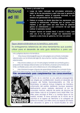 Activid
ad III
Sigue desenvolviéndote en la temática, para esto:
Te entregaremos referencias de otras herramientas que puedes
utilizar para el desarrollo de esta guía didáctica o para uso
personal.
Link y páginas alusivas a la temática.
• http://www.historiasiglo20.org/ en esta página encontrarás materiales
relacionados con la historia del siglo XX, documentos, fuentes y bibliografías
relacionadas,
• http://www.odisea.ucv.cl/ En esta página también encontrarás guías y
propuestas de trabajos relacionados con la historia universal como historia de
Chile, confiables para usar como referencias en citas bibliográficas.
• http://historia1imagen.cl/guias-de-aprendizaje-historia/ encontrarás Guías
didácticas relacionadas con la temática tratada, materiales libros fuentes entre
otras.
El triunfo de la voluntad: es una película propagandista
nazi dirigida por LeniRiefenstahl. Muestra el desarrollo del
congreso del Partido Nacionalsocialista en 1934 en
Núremberg. La película incluye imágenes de miembros
uniformados del partido desfilando (aunque aparecen
relativamente pocos soldados alemanes) al son de
conocidas marchas, además de partes de discursos de
varios líderes nazis en el Congreso como Adolf Hitler. Fue
Hitler quien encargó el filme y su nombre figura en los
créditos iniciales. El tema principal de El triunfo de la
voluntad es el regreso de Alemania a la categoría de
potencia mundial, con Hitler como una especie de mesías
que devolverá la gloria a la nación.Visualiza en esta:
sentimientos, las motivaciones y los principios morales que
mueven a este régimen, en lo que se enmarca como
“visión del otro”
Film recomendado para complementar los conocimientos
sobre Totalitarismo.
Sí ntesis y actividad final
 Luego de haber realizado las actividades anteriores y
haber leí do los documentos y implí citos para la generación
de tus respuesta, realiza la siguiente actividad, la cual
enmarca los generalidad de los contenidos.
 Elabora un ensayo en donde describas tus impresiones con
respecto al totalitarismo, señalando que te parece este
régimen, y por que crees que esta forma de gobernar
genera un ordenamiento y una unificación tal que logra
cambiar el panorama mundial
 Propone: hacerlo en formato Word, o escrito a mano, todo
esto con el fin de poder recoger tus impresiones con
respecto a esta forma de gobierno, (mí nimo una plana)
 