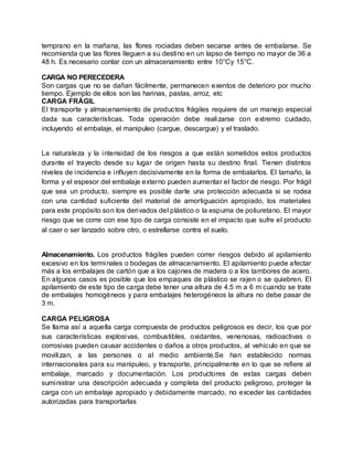 temprano en la mañana, las flores rociadas deben secarse antes de embalarse. Se
recomienda que las flores lleguen a su destino en un lapso de tiempo no mayor de 36 a
48 h. Es necesario contar con un almacenamiento entre 10°Cy 15°C.
CARGA NO PERECEDERA
Son cargas que no se dañan fácilmente, permanecen exentos de deterioro por mucho
tiempo. Ejemplo de ellos son las harinas, pastas, arroz, etc
CARGA FRÁGIL
El transporte y almacenamiento de productos frágiles requiere de un manejo especial
dada sus características. Toda operación debe realizarse con extremo cuidado,
incluyendo el embalaje, el manipuleo (cargue, descargue) y el traslado.
La naturaleza y la intensidad de los riesgos a que están sometidos estos productos
durante el trayecto desde su lugar de origen hasta su destino final. Tienen distintos
niveles de incidencia e influyen decisivamente en la forma de embalarlos. El tamaño, la
forma y el espesor del embalaje externo pueden aumentar el factor de riesgo. Por frágil
que sea un producto, siempre es posible darle una protección adecuada si se rodea
con una cantidad suficiente del material de amortiguación apropiado, los materiales
para este propósito son los derivados del plástico o la espuma de poliuretano. El mayor
riesgo que se corre con ese tipo de carga consiste en el impacto que sufre el producto
al caer o ser lanzado sobre otro, o estrellarse contra el suelo.
Almacenamiento. Los productos frágiles pueden correr riesgos debido al apilamiento
excesivo en los terminales o bodegas de almacenamiento. El apilamiento puede afectar
más a los embalajes de cartón que a los cajones de madera o a los tambores de acero.
En algunos casos es posible que los empaques de plástico se rajen o se quiebren. El
apilamiento de este tipo de carga debe tener una altura de 4.5 m a 6 m cuando se trate
de embalajes homogéneos y para embalajes heterogéneos la altura no debe pasar de
3 m.
CARGA PELIGROSA
Se llama así a aquella carga compuesta de productos peligrosos es decir, los que por
sus características explosivas, combustibles, oxidantes, venenosas, radioactivas o
corrosivas pueden causar accidentes o daños a otros productos, al vehículo en que se
movilizan, a las personas o al medio ambiente.Se han establecido normas
internacionales para su manipuleo, y transporte, principalmente en lo que se refiere al
embalaje, marcado y documentación. Los productores de estas cargas deben
suministrar una descripción adecuada y completa del producto peligroso, proteger la
carga con un embalaje apropiado y debidamente marcado, no exceder las cantidades
autorizadas para transportarlas
 