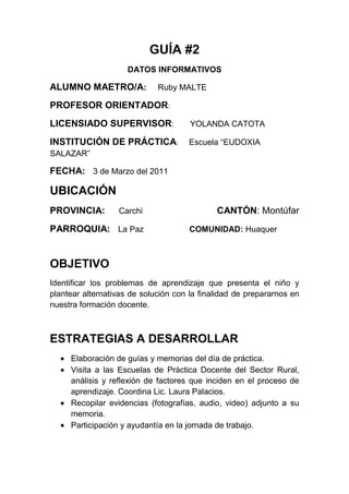 GUÍA #2<br />DATOS INFORMATIVOS<br />ALUMNO MAETRO/A:     Ruby MALTE<br />PROFESOR ORIENTADOR:<br />LICENSIADO SUPERVISOR:       YOLANDA CATOTA <br />INSTITUCIÓN DE PRÁCTICA:      Escuela “EUDOXIA SALAZAR”<br />FECHA:   3 de Marzo del 2011<br />UBICACIÓN<br />PROVINCIA:      Carchi                                      CANTÓN: Montúfar               <br />PARROQUIA:    La Paz                    COMUNIDAD: Huaquer      <br />OBJETIVO <br />Identificar los problemas de aprendizaje que presenta el niño y plantear alternativas de solución con la finalidad de prepararnos en nuestra formación docente.<br />ESTRATEGIAS A DESARROLLAR<br />Elaboración de guías y memorias del día de práctica.<br />Visita a las Escuelas de Práctica Docente del Sector Rural, análisis y reflexión de factores que inciden en el proceso de aprendizaje. Coordina Lic. Laura Palacios.<br />Recopilar evidencias (fotografías, audio, video) adjunto a su memoria.<br />Participación y ayudantía en la jornada de trabajo.<br />ACTIVIDADES<br />Realizar la memoria del día  <br />Asistir puntualmente a la escuela Eudoxia Salazar.<br />Identificar los problemas de aprendizaje que presenta el niño/a  <br />Participar activamente en la jornada de trabajo.<br />OBSERVACIONES Y RECOMENDACIONES<br />--------------               --------------        -------------<br /> FIRMA                 FIRMA              FIRMA<br />Alumno/a Maestro/a                 Prof. Orientador              Lic. Supervisor<br />MEMORIA #2<br />ACTIVIDADES CUMPLIDAS<br />PROBLEMAS DEL APRENDIZAJE<br />PRÁCTICA DE INICIACIÓN CURRICULAR<br />ESCUELA:        “Eudoxia Salazar”<br />TIPO COMPLETA ()    PLURIDOCENTE (x)    UNIDOCENTE ( )<br />AÑO DE EDUCACIÓN BÁSICA:              Segundo Año  “B”<br />ALUMNO/A  MAESTRO/A:           Ruby Malte<br />FECHA:    3 de Marzo del 2011<br />LOGRO DEL OBJETIVO <br />Este objetivo se logró cumplir con éxito ya que para la aplicación de esta ficha a los niños con mayores dificultades en el aprendizaje tuvimos la ayuda de la señorita dando las clases de lectura, escritura y lenguaje y así nos fue más fácil reconocer los problemas de aprendizaje que presentaban los niños.<br />OBJETIVO<br />Identificar los problemas de aprendizaje que presenta el niño/a y plantear alternativas de solución, con la finalidad de prepararnos en nuestra formación docente.<br />ALUMNOS CON PROBLEMAS Y DIFICULTADES DE                     SI    NO AVECES APRENDIZAJE      EN RELACIÓN A LO COGNITIVODificultad de memorizarSe distrae con facilidadDificultad de entender nociones y conceptosDeficiente habilidad para organizarse                                                                                                                                                               <br />                                   <br />EN RELACIÓN A LO MOTRIZDificultad en la manipulación de objetosLimitada coordinación de movimientosSentido pobre de equilibrio y del espacioEN RELACIÓN AL LENGUAJEPresentan tartamudez Dificultad  en expresarseErrores de articulaciónConfusión de fonemasConfunden el sonido de las letrasAltera la pronunciaciónVocabulario muy limitadoDificultad de repetir enunciadosNo comprende correctamente lo que habla y escribeDificultad en la estructuración de conceptosInvierte sílabasEN RELACIÓN A LA ESCRITURAOmisión de letras, sílabas o palabrasConfusión de letras con sonido o forma semejanteInversión o transposición del orden de las sílabasInvención de palabrasUniones y separaciones indebidas de sílabas,  palabras o letrasUtilización de oraciones cortas y con un número de errores GramaticalesTrastorno de la fluidez y del ritmo escritorEN RELACIÓN A LA ESCRITURALimitada velocidad y ritmo para decodificarErrores específicos persistentesOmisionesSustitucionesInversionesAsociaciones entre final e inicio de la palabraNo toma en cuenta los signos de puntuación<br />EE<br />EN RELACIÓN AL CÁLCULONo puede reconocer los númerosDificultad de memorizar y atenderDificultad de orientarseDificultad de alineación de números y símbolosNo puede contarNo identifica cantidades grandes y pequeñasNo puede agrupar elementosNo puede identificar figuras geométricasConfunden las medidas de longitudNo identifican números pares e imparesNo pueden seguir la secuenciación de númerosNo pueden conocer la hora en el tiempoNo pueden calcular mentalmenteNo pueden descomponer cantidadesConfunden las operaciones básicasNo pueden  tomar nota del dictado en númerosDificultad de entender, tamaño, forma y colorEN RELACIÓN A LO EMOCIONALCambio de estabilidad emocionalMaltrato físico en el aulaBajo autoestimaInseguridad en si mismoRechazo entre compañerosCondicionamiento del docenteHijos sobreprotegidosTRASTORNOS DEL APRENDIZAJEDificultad de coordinación y percepciónDemuestra un aprendizaje lentoDemuestra hiperactividadDemuestra desórdenes de conducta<br />EXPERIENCIAS ADQUIRIDAS<br />Como futuros maestros tenemos que tener mucha paciencia ya que los niños son muy inquietos y hay que saber manejar un grupo para poder ser un buen docente<br />CONCLUCIONES<br />Que si se pudo lograr el objetivo aunque la niña era muy inquieta  y tocaba andar atrás de ella para poder llenar la ficha y conocer los diferentes problemas que presenta.<br />OBSERVACIONES Y RECOMENDACIONES<br />-------------           ---------------         -------------<br />  FIRMA                FIRMA                 FIRMA<br />Alumno/maestro/a                        Prof. Orientador                  Lic. Supervisor<br />