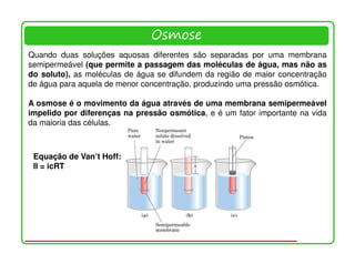 Osmose
Quando duas soluções aquosas diferentes são separadas por uma membrana
semipermeável (que permite a passagem das moléculas de água, mas não as
do soluto), as moléculas de água se difundem da região de maior concentração
de água para aquela de menor concentração, produzindo uma pressão osmótica.

A osmose é o movimento da água através de uma membrana semipermeável
impelido por diferenças na pressão osmótica, e é um fator importante na vida
da maioria das células.



 Equação de Van’t Hoff:
 II = icRT
 