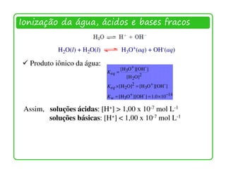Ionização da água, ácidos e bases fracos


            H2O(l) + H2O(l)            H3O+(aq) + OH-(aq)

   Produto iônico da água:
                                       [H3O + ][OH- ]
                              K eq =
                                          [ H 2O]2
                              K eq × [H 2O]2 = [H3O+ ][OH- ]

                              K w = [ H3O+ ][OH- ] = 1.0 × 10−14

 Assim, soluções ácidas: [H+] > 1,00 x 10-7 mol L-1
        soluções básicas: [H+] < 1,00 x 10-7 mol L-1
 