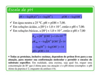Escala de pH
         pH = − log[H3O+ ] = − log[H + ]           pOH = − log[OH - ]

    Em água neutra a 25 °C, pH = pOH = 7,00.
    Em soluções ácidas, a [H+] > 1,0 × 10-7, então o pH < 7,00.
    Em soluções básicas, a [H+] < 1,0 × 10-7, então o pH > 7,00
                      K w = [H + ][OH- ] = 1.0 × 10−14
                                   (           )
                      pK w = − log [ H + ][OH- ] = 14
                     ∴ − log[H + ] − log[OH- ] = 14
                      pH + pOH = 14

• Todas as proteínas, inclusive enzimas, dependem do próton livre para a sua
atuação, para manter sua conformação molecular e permitir o encaixe do
substrato específico. Em realidade, uma enzima, seja qual for, requer uma
concentração de H+ que é ótima para sua atuação: é o pH ótimo (exemplos: o pH
ótimo da pepsina é 2, enquanto da amilase é 8).
 