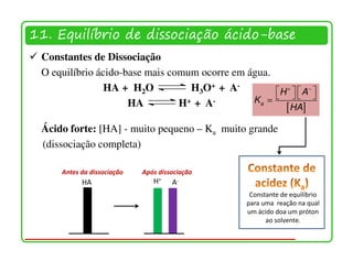 11. Equilíbrio de dissociação ácido-base
 Constantes de Dissociação
 O equilíbrio ácido-base mais comum ocorre em água.
                HA + H2O           H3O+ + A-        H +   A − 
                     HA         H + + A-       Ka =    
                                                      [HA]
 Ácido forte: [HA] - muito pequeno – Ka muito grande
 (dissociação completa)

     Antes da dissociação   Após dissociação
           HA                  H+    A-
                                                  Constante de equilíbrio
                                                 para uma reação na qual
                                                 um ácido doa um próton
                                                       ao solvente.
 