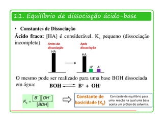 11. Equilíbrio de dissociação ácido-base
• Constantes de Dissociação
Ácido fraco: [HA] é considerável. Ka pequeno (dissociação
incompleta) Antes da       Após
                  dissociação   dissociação
                     HA
                                 HA


                                      H+      A-


O mesmo pode ser realizado para uma base BOH dissociada
em água:    BOH           B+ + OH-

        B +  OH −                               Constante de equilíbrio para
   Kb =                                        uma reação na qual uma base
          [BOH ]                                   aceita um próton do solvente.
 