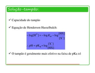 Solução-tampão:

 Capacidade do tampão

 Equação de Henderson Hasselbalch:

            − log[H + ] = − log K − log [HX ]
                                 a        -
                                       [X ]
                              [X- ]
            ∴ pH = pK a + log
                              [HX]
 O tampão é geralmente mais efetivo na faixa de pKa ±1
 