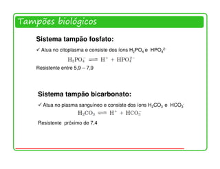 Tampões biológicos

    Sistema tampão fosfato:
      Atua no citoplasma e consiste dos íons H2PO4-e HPO42-


    Resistente entre 5,9 – 7,9




    Sistema tampão bicarbonato:
       Atua no plasma sanguíneo e consiste dos íons H2CO3 e HCO3-


    Resistente próximo de 7,4




                                                                    14
 