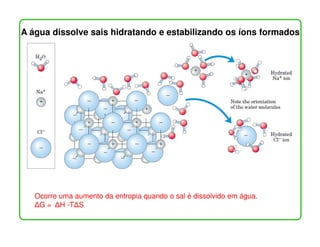 A água dissolve sais hidratando e estabilizando os íons formados




   Ocorre uma aumento da entropia quando o sal é dissolvido em água.
    G = H -T S
 