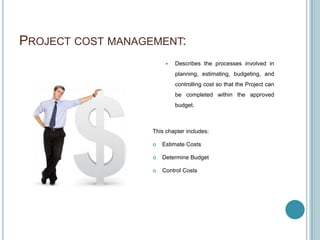 PROJECT COST MANAGEMENT:
                           Describes the processes involved in
                            planning, estimating, budgeting, and
                            controlling cost so that the Project can
                            be completed within the approved
                            budget.



                   This chapter includes:

                      Estimate Costs

                      Determine Budget

                      Control Costs
 