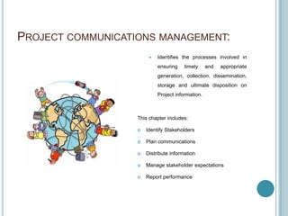 PROJECT COMMUNICATIONS MANAGEMENT:
                           Identifies the processes involved in
                            ensuring    timely     and   appropriate
                            generation, collection, dissemination,
                            storage and ultimate disposition on
                            Project information.



                   This chapter includes:

                      Identify Stakeholders

                      Plan communications

                      Distribute information

                      Manage stakeholder expectations

                      Report performance
 