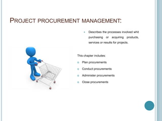 PROJECT PROCUREMENT MANAGEMENT:
                          Describes the processes involved whit
                           purchasing      or   acquiring   products,
                           services or results for projects.



                  This chapter includes:

                     Plan procurements

                     Conduct procurements

                     Administer procurements

                     Close procurements
 