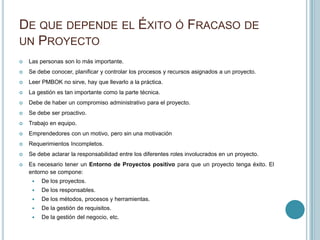 DE QUE DEPENDE EL ÉXITO Ó FRACASO DE
UN PROYECTO
   Las personas son lo más importante.
   Se debe conocer, planificar y controlar los procesos y recursos asignados a un proyecto.
   Leer PMBOK no sirve, hay que llevarlo a la práctica.
   La gestión es tan importante como la parte técnica.
   Debe de haber un compromiso administrativo para el proyecto.
   Se debe ser proactivo.
   Trabajo en equipo.
   Emprendedores con un motivo, pero sin una motivación
   Requerimientos Incompletos.
   Se debe aclarar la responsabilidad entre los diferentes roles involucrados en un proyecto.
   Es necesario tener un Entorno de Proyectos positivo para que un proyecto tenga éxito. El
    entorno se compone:
        De los proyectos.
        De los responsables.
        De los métodos, procesos y herramientas.
        De la gestión de requisitos.
        De la gestión del negocio, etc.
 