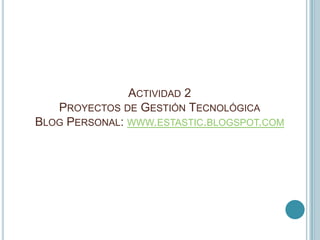 ACTIVIDAD 2
   PROYECTOS DE GESTIÓN TECNOLÓGICA
BLOG PERSONAL: WWW.ESTASTIC.BLOGSPOT.COM
 