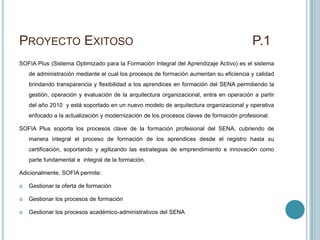 PROYECTO EXITOSO                                                                         P.1
SOFIA Plus (Sistema Optimizado para la Formación Integral del Aprendizaje Activo) es el sistema
    de administración mediante el cual los procesos de formación aumentan su eficiencia y calidad
    brindando transparencia y flexibilidad a los aprendices en formación del SENA permitiendo la
    gestión, operación y evaluación de la arquitectura organizacional, entra en operación a partir
    del año 2010 y está soportado en un nuevo modelo de arquitectura organizacional y operativa
    enfocado a la actualización y modernización de los procesos claves de formación profesional.

SOFIA Plus soporta los procesos clave de la formación profesional del SENA, cubriendo de
    manera integral el proceso de formación de los aprendices desde el registro hasta su
    certificación, soportando y agilizando las estrategias de emprendimiento e innovación como
    parte fundamental e integral de la formación.

Adicionalmente, SOFIA permite:

   Gestionar la oferta de formación

   Gestionar los procesos de formación

   Gestionar los procesos académico-administrativos del SENA
 