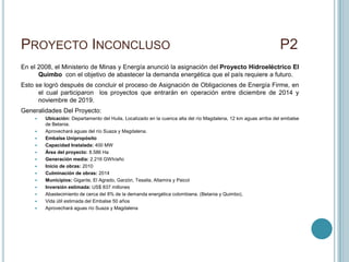 PROYECTO INCONCLUSO                                                                                             P2
En el 2008, el Ministerio de Minas y Energía anunció la asignación del Proyecto Hidroeléctrico El
      Quimbo con el objetivo de abastecer la demanda energética que el país requiere a futuro.
Esto se logró después de concluir el proceso de Asignación de Obligaciones de Energía Firme, en
      el cual participaron los proyectos que entrarán en operación entre diciembre de 2014 y
      noviembre de 2019.
Generalidades Del Proyecto:
       Ubicación: Departamento del Huila, Localizado en la cuenca alta del río Magdalena, 12 km aguas arriba del embalse
        de Betania.
       Aprovechará aguas del río Suaza y Magdalena.
       Embalse Unipropósito
       Capacidad Instalada: 400 MW
       Área del proyecto: 8.586 Ha
       Generación media: 2.216 GWh/año
       Inicio de obras: 2010
       Culminación de obras: 2014
       Municipios: Gigante, El Agrado, Garzón, Tesalia, Altamira y Paicol
       Inversión estimada: US$ 837 millones
       Abastecimiento de cerca del 8% de la demanda energética colombiana. (Betania y Quimbo),
       Vida útil estimada del Embalse 50 años
       Aprovechará aguas río Suaza y Magdalena
 