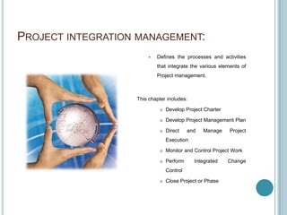 PROJECT INTEGRATION MANAGEMENT:
                           Defines the processes and activities
                            that integrate the various elements of
                            Project management.



                   This chapter includes:

                                Develop Project Charter

                                Develop Project Management Plan

                                Direct    and   Manage    Project
                                 Execution

                                Monitor and Control Project Work

                                Perform     Integrated    Change
                                 Control

                                Close Project or Phase
 