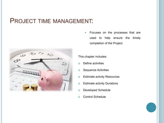 PROJECT TIME MANAGEMENT:
                           Focuses on the processes that are
                            used    to     help   ensure   the   timely
                            completion of the Project.



                   This chapter includes:

                      Define activities

                      Sequence Activities

                      Estimate activity Resources

                      Estimate activity Durations

                      Developed Schedule

                      Control Schedule
 