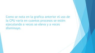 Como se nota en la grafica anterior el uso de
la CPU varia en cuantos procesos se estén
ejecutando a veces se eleva y a veces
disminuye.
 