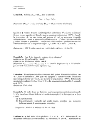 Termodinámica 2
Juan Chamorro G.
Ejercicio 5.- Calcule ∆H1000 y ∆S1000 para la reacción :
Pb(l) + ½ O2(g) = PbO(s)
(Respuesta: ∆H1000 = -51855 calorías y ∆S1000 = -23,25 unidades de entropía)
Ejercicio 6.- ) Un mol de cobre a una temperatura uniforme de 0 ºC se pone en contacto
térmico con un segundo mol de cobre que se encuentra inicialmente a 100 ºC. Calcule
la temperatura de los dos moles del sistema el cual se encuentra contenido
adiabáticamente, cuando se alcanza el equilibrio térmico. ¿Cuánto calor es transferido
y cuánta entropía es producida?. La capacidad calórica molar a presión constante del
cobre sólido varía con la temperatura según: cp = 22,64 + 6.28.10-3
.T (J/mol. ºK)
(Respuestas : 323 ºK, calor transferido = 1233 Joules, ∆S irrev. = 0,6 J /ºK)
Ejercicio 7.- Cual de los siguientes procesos libera más calor ?
(a) Oxidación del grafito a CO a 1000°K
(b) Oxidación del diamante a CO a 1000°K
(Respuesta: H(diamante, 1000°K) – H(grafito, 1000°K) = 227 calorías. El proceso (b) es 227 calorías
por mol de C más exotérmico que el proceso (a) )
Ejercicio 8.- Un recipiente adiabático contiene 1000 gramos de aluminio liquido a 700
°C. Calcule la cantidad de Cr2O3 que debe agregarse al aluminio liquido, con el cual
reacciona para formar Cr y Al2O3, que elevaría la temperatura a 1000 °C de la mezcla
resultante formada por Al2O3(s), Cr(s) y Cr2O3(s). La temperatura inicial del Cr203 agregado
es de 25 °C.
(Respuesta: 12,68 kilos)
Ejercicio 9.- 1,5 moles de un gas diatómico ideal se comprimen adiabáticamente desde
25 ºC y 3 atm hasta 10 atm. Calcular el cambio de entropía ∆S si dicho proceso se lleva
a cabo:
a) Reversiblemente
b) Irreversiblemente (partiendo del estado inicial, considere una expansión
isobárica seguida de un compresión isotérmica)
(Respuestas : ∆S rev = 0, ∆S irrev = 0.808 cal /ºK) )
Ejercicio 10.- ) Dos moles de un gas ideal ( cv = 1.5 R, R = 1,986 cal/mol-ºK) se
encuentran contenidos adiabáticamente a 30 atmósferas y a 298 ºK. Súbitamente la
 