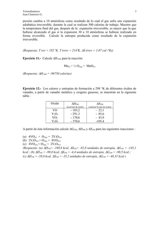 Termodinámica 3
Juan Chamorro G.
presión cambia a 10 atmósferas como resultado de lo cual el gas sufre une expansión
adiabática irreversible, durante la cual se realizan 500 calorías de trabajo. Muestre que
la temperatura final del gas, después de la expansión irreversible, es mayor que la que
hubiese alcanzado el gas si la expansión 30 a 10 atmósferas se hubiese realizado en
forma reversible. Calcule la entropía producida como resultado de la expansión
irreversible.
(Respuesta: T rev = 192 ºK, T irrev = 214ºK, ∆S irrev = 1,07 cal /ºK))
Ejercicio 11.- Calcule ∆H1800 para la reacción:
Mn(l) + ½ O2(g) = MnO(s)
(Respuesta: ∆H1800 = -96750 calorías)
Ejercicio 12.- Los calores y entropías de formación a 298 °K de diferentes óxidos de
vanadio, a partir de vanadio metálico y oxigeno gaseoso, se muestran en la siguiente
tabla :
Oxido ∆H298
(kcal/mol de óxido)
∆S298
(calorias/°k-mol de óxido)
VO - 103,2 - 22,1
V2O3 - 291,3 - 85,6
VO2 - 170,6 - 43,9
V2O5 - 370,6 -105,4
A partir de ésta información calcule ∆G298, ∆H298 y ∆S298 para las siguientes reacciones :
(a) 4VO(s) + O2(g) = 2V2O3(s)
(b) 2V2O3(s) + O2(g) = 4VO2(s)
(c) 4VO2(s) + O2(g) = 2V2O5(s)
(Respuesta: (a) ∆H298= -169,8 kcal, ∆S298= -82,8 unidades de entropía, ∆G298 = -145,1
kcal ; (b) ∆H298 = -99,8 kcal, ∆S298 = -4,4 unidades de entropía, ∆G298 = -98,5 kcal ;
(c) ∆H298 = -58,8 kcal, ∆S298 = -35,2 unidades de entropía, ∆G298 = -48,31 kcal )
 
