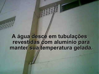 A água desce em tubulações revestidas com alumínio para manter sua temperatura gelada. 